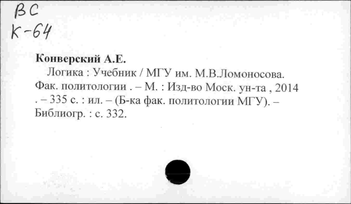 ﻿Конверский А.Е.
Логика : Учебник / МГУ им. М.В.Ломоносова.
Фак. политологии . - М. : Изд-во Моск, ун-та ,2014 . - 335 с. : ил. - (Б-ка фак. политологии МГУ). -Библиогр. : с. 332.